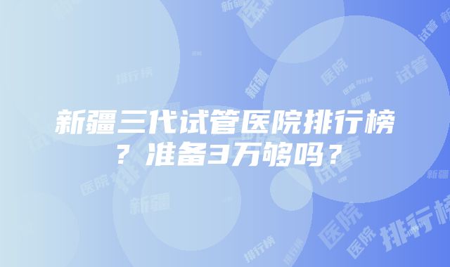 新疆三代试管医院排行榜？准备3万够吗？