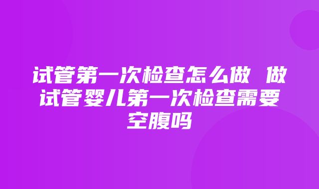 试管第一次检查怎么做 做试管婴儿第一次检查需要空腹吗