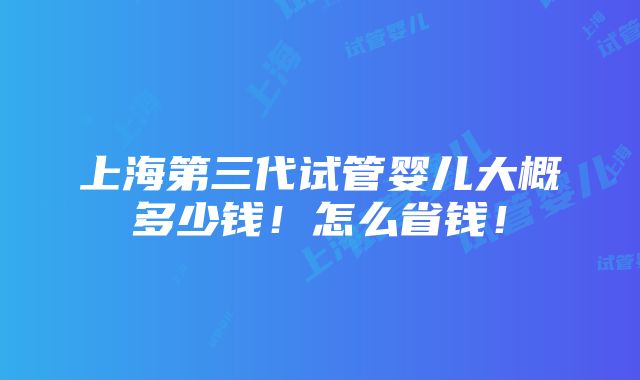 上海第三代试管婴儿大概多少钱！怎么省钱！