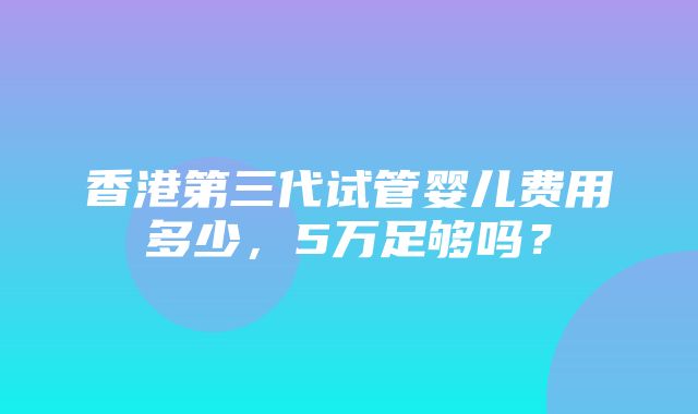 香港第三代试管婴儿费用多少，5万足够吗？