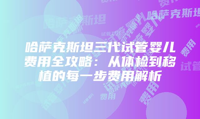 哈萨克斯坦三代试管婴儿费用全攻略：从体检到移植的每一步费用解析