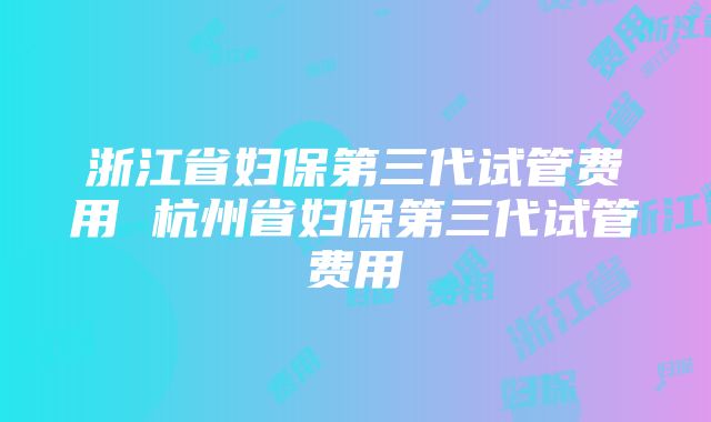 浙江省妇保第三代试管费用 杭州省妇保第三代试管费用