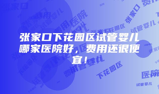 张家口下花园区试管婴儿哪家医院好，费用还很便宜！