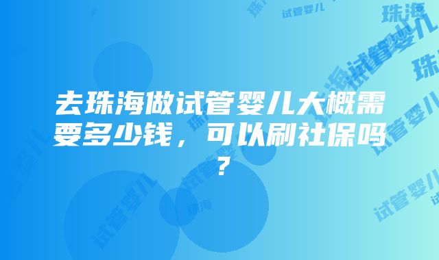 去珠海做试管婴儿大概需要多少钱，可以刷社保吗？