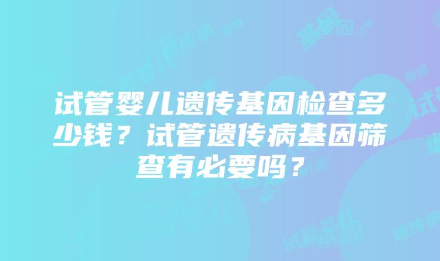 试管婴儿遗传基因检查多少钱？试管遗传病基因筛查有必要吗？