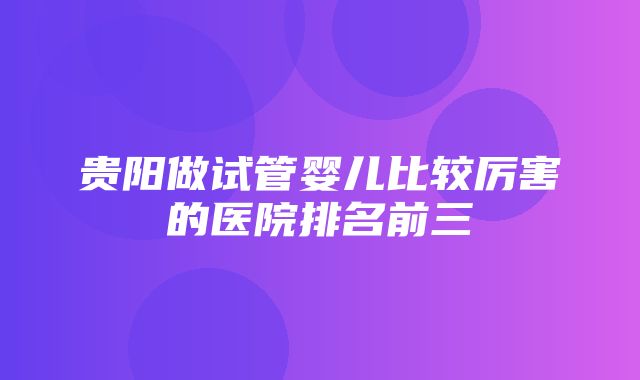 贵阳做试管婴儿比较厉害的医院排名前三