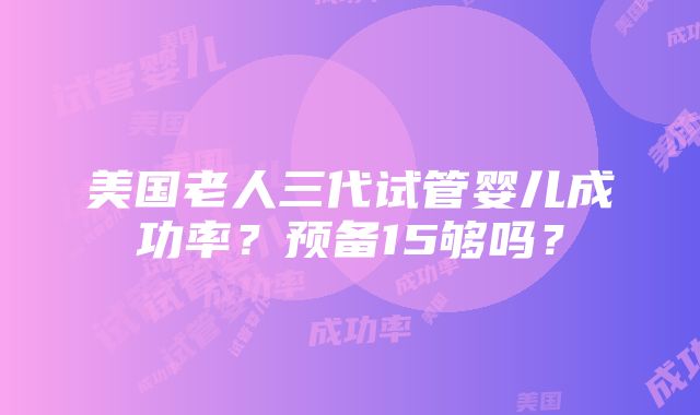 美国老人三代试管婴儿成功率？预备15够吗？