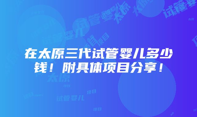 在太原三代试管婴儿多少钱！附具体项目分享！