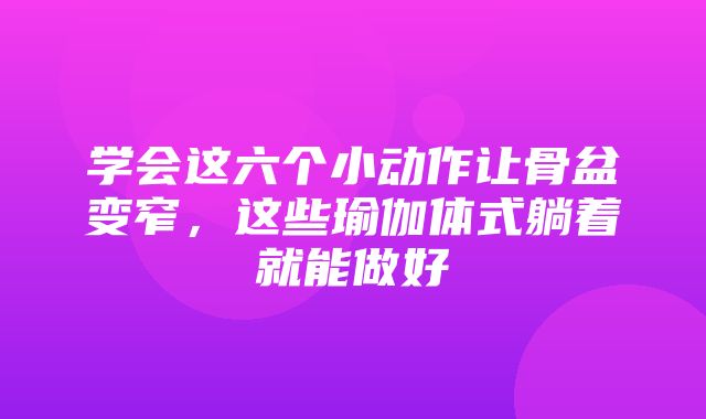 学会这六个小动作让骨盆变窄，这些瑜伽体式躺着就能做好