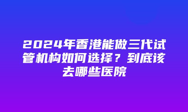 2024年香港能做三代试管机构如何选择？到底该去哪些医院