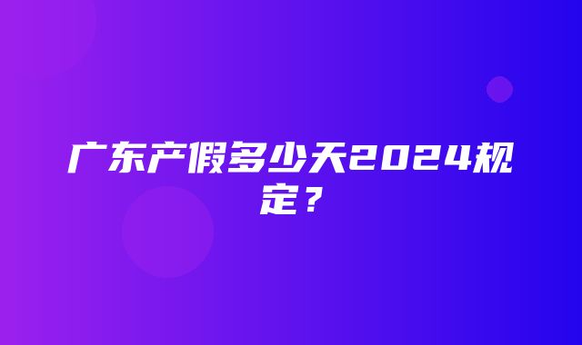 广东产假多少天2024规定？