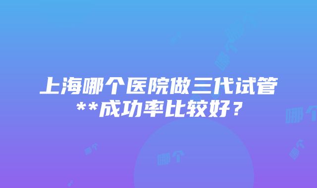 上海哪个医院做三代试管**成功率比较好？