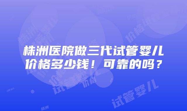 株洲医院做三代试管婴儿价格多少钱！可靠的吗？