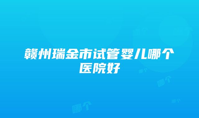 赣州瑞金市试管婴儿哪个医院好