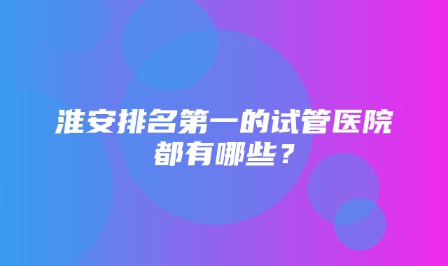 淮安排名第一的试管医院都有哪些？