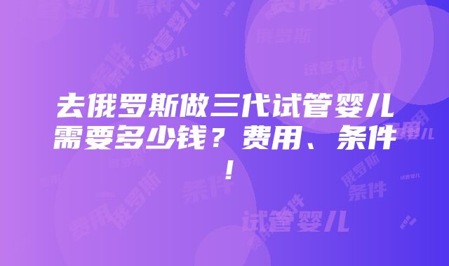 去俄罗斯做三代试管婴儿需要多少钱？费用、条件！