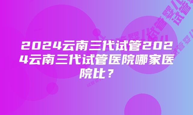 2024云南三代试管2024云南三代试管医院哪家医院比？