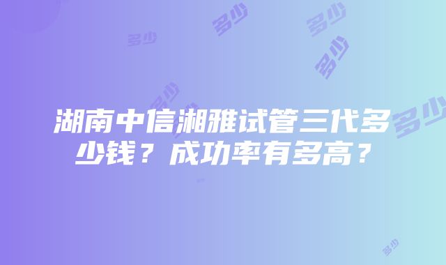 湖南中信湘雅试管三代多少钱？成功率有多高？