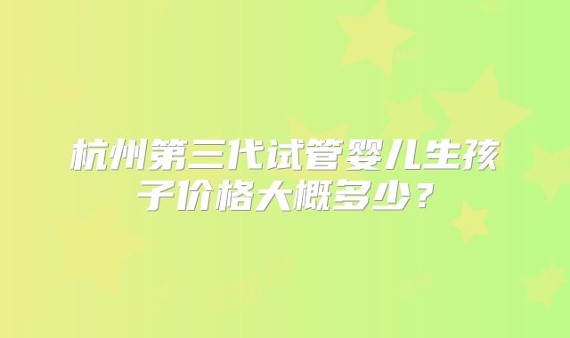 杭州第三代试管婴儿生孩子价格大概多少？