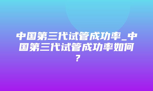 中国第三代试管成功率_中国第三代试管成功率如何？