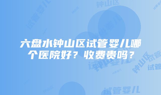 六盘水钟山区试管婴儿哪个医院好？收费贵吗？