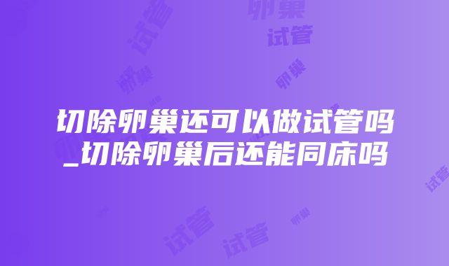 切除卵巢还可以做试管吗_切除卵巢后还能同床吗