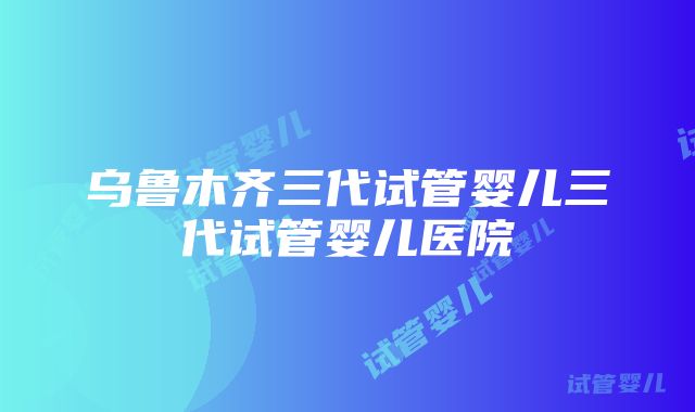 乌鲁木齐三代试管婴儿三代试管婴儿医院