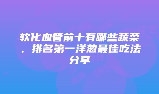 软化血管前十有哪些蔬菜，排名第一洋葱最佳吃法分享