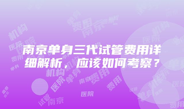 南京单身三代试管费用详细解析，应该如何考察？