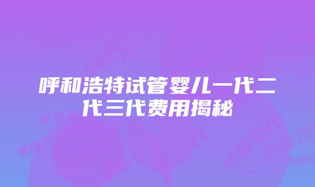 呼和浩特试管婴儿一代二代三代费用揭秘