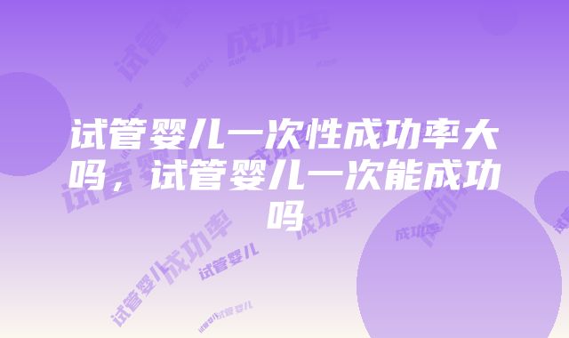 试管婴儿一次性成功率大吗，试管婴儿一次能成功吗