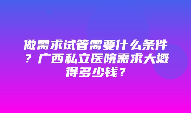 做需求试管需要什么条件？广西私立医院需求大概得多少钱？