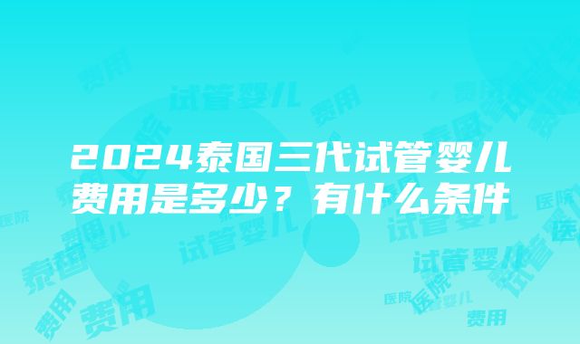 2024泰国三代试管婴儿费用是多少？有什么条件