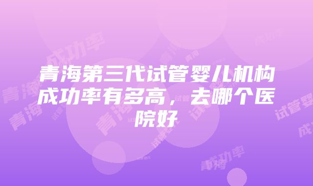 青海第三代试管婴儿机构成功率有多高，去哪个医院好