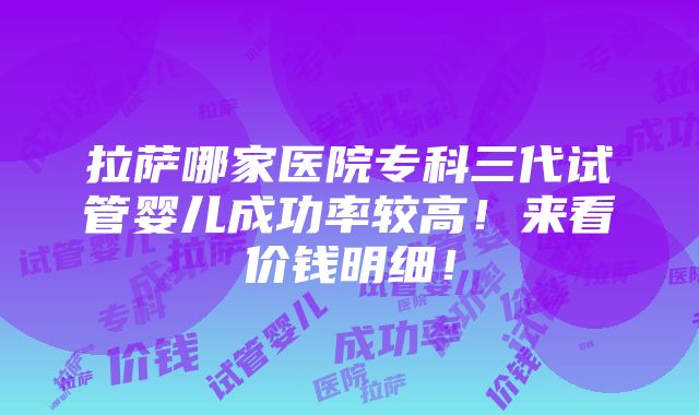 拉萨哪家医院专科三代试管婴儿成功率较高！来看价钱明细！