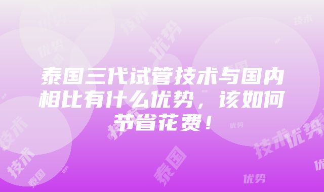 泰国三代试管技术与国内相比有什么优势，该如何节省花费！