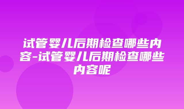 试管婴儿后期检查哪些内容-试管婴儿后期检查哪些内容呢