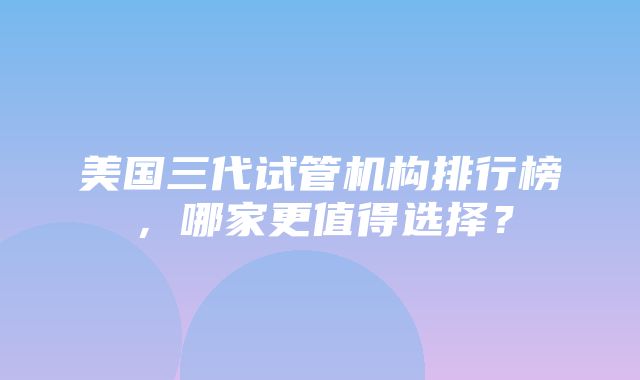 美国三代试管机构排行榜，哪家更值得选择？