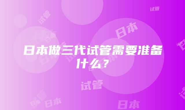 日本做三代试管需要准备什么？