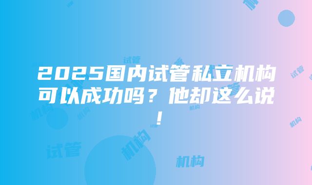 2025国内试管私立机构可以成功吗？他却这么说！