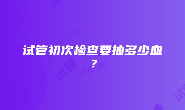 试管初次检查要抽多少血？