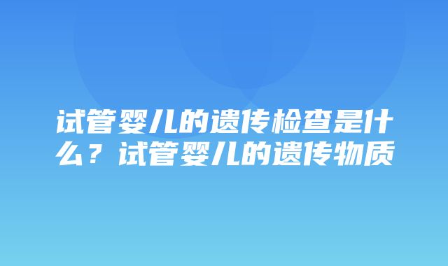 试管婴儿的遗传检查是什么？试管婴儿的遗传物质