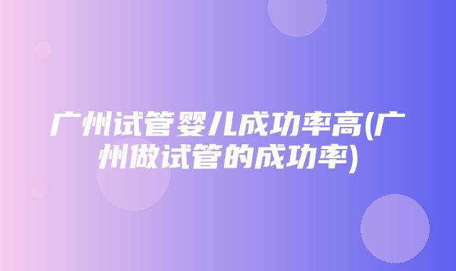 广州试管婴儿成功率高(广州做试管的成功率)