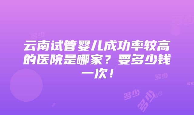 云南试管婴儿成功率较高的医院是哪家？要多少钱一次！