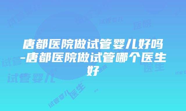 唐都医院做试管婴儿好吗-唐都医院做试管哪个医生好