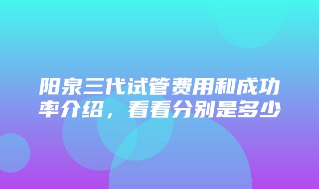 阳泉三代试管费用和成功率介绍，看看分别是多少