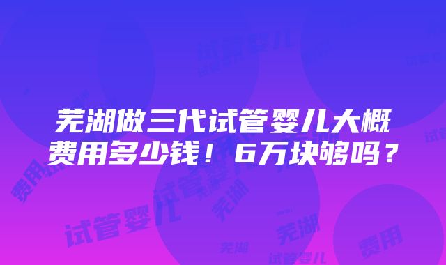 芜湖做三代试管婴儿大概费用多少钱！6万块够吗？