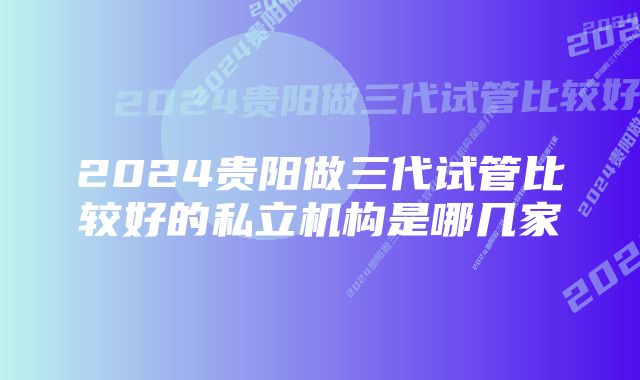 2024贵阳做三代试管比较好的私立机构是哪几家