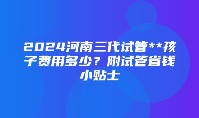 2024河南三代试管**孩子费用多少？附试管省钱小贴士