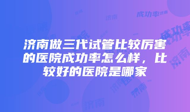 济南做三代试管比较厉害的医院成功率怎么样，比较好的医院是哪家